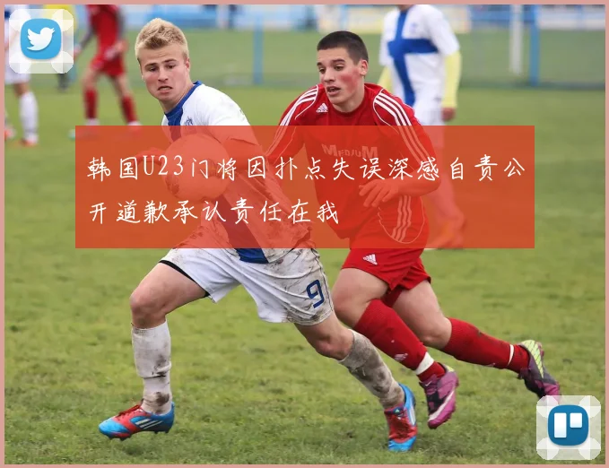 韩国U23门将因扑点失误深感自责公开道歉承认责任在我