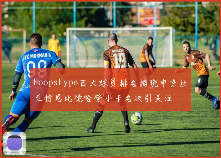 HoopsHype百大球员排名揭晓申京杜兰特恩比德哈登小卡名次引关注