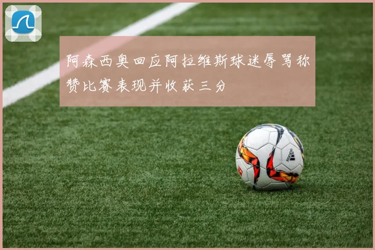 阿森西奥回应阿拉维斯球迷辱骂称赞比赛表现并收获三分