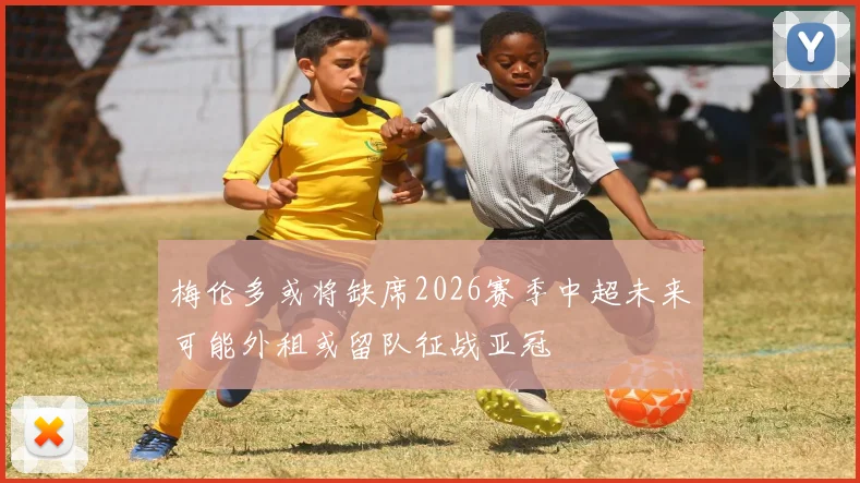 梅伦多或将缺席2026赛季中超未来可能外租或留队征战亚冠