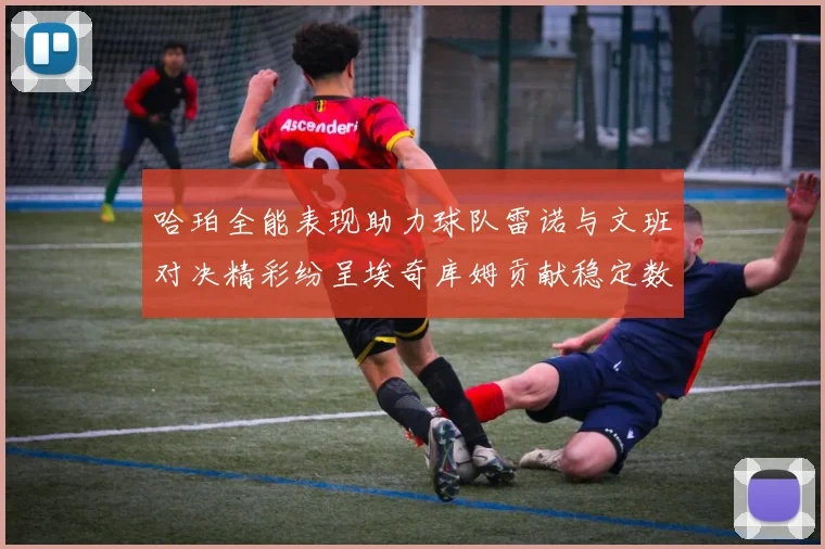 哈珀全能表现助力球队雷诺与文班对决精彩纷呈埃奇库姆贡献稳定数据