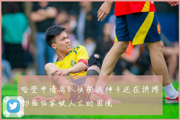 哈登申请离队快船战神卡还在拼搏却面临家破人亡的困境