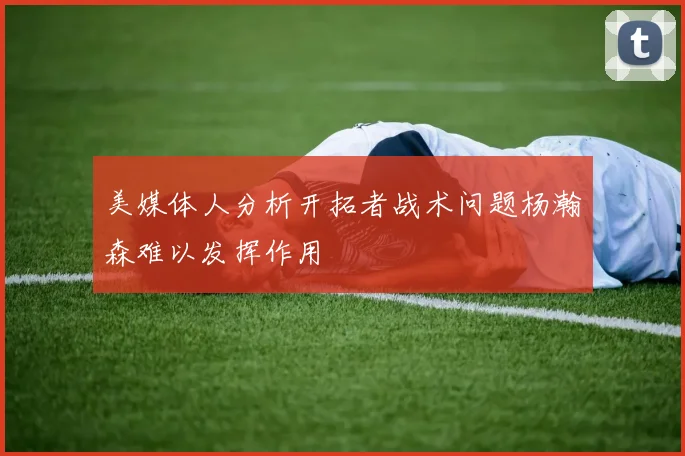 美媒体人分析开拓者战术问题杨瀚森难以发挥作用