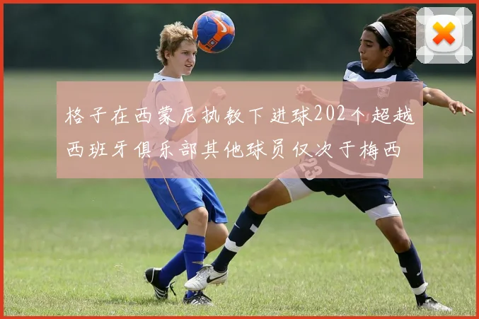 格子在西蒙尼执教下进球202个超越西班牙俱乐部其他球员仅次于梅西