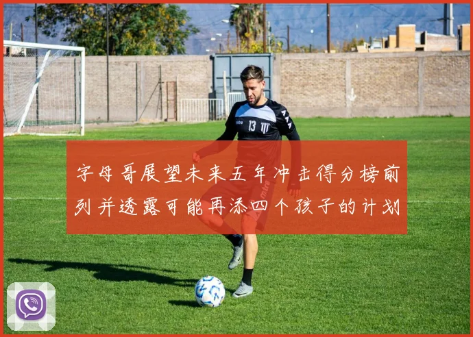 字母哥展望未来五年冲击得分榜前列并透露可能再添四个孩子的计划
