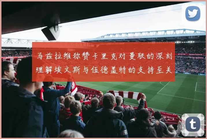 马兹拉维称赞卡里克对曼联的深刻理解埃文斯与伍德盖特的支持至关重要