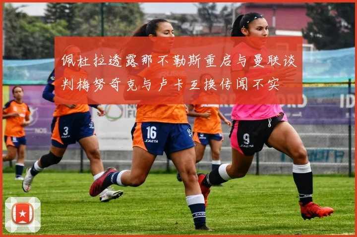 佩杜拉透露那不勒斯重启与曼联谈判梅努奇克与卢卡互换传闻不实