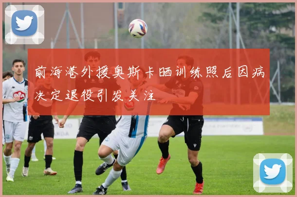 前海港外援奥斯卡晒训练照后因病决定退役引发关注
