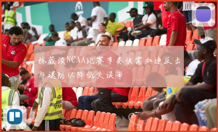 林葳谈NCAA比赛节奏快需加速反击与退防以降低失误率