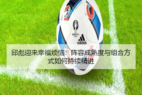 邱彪迎来幸福烦恼:阵容成熟度与组合方式如何持续精进